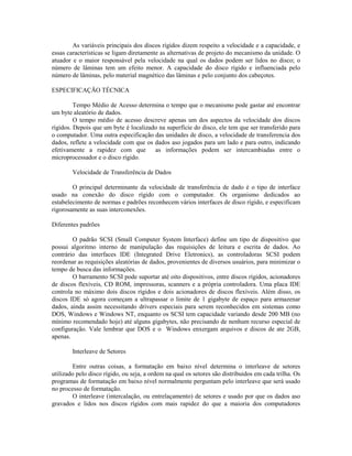 As variáveis principais dos discos rígidos dizem respeito a velocidade e a capacidade, e
essas características se ligam diretamente as alternativas de projeto do mecanismo da unidade. O
atuador e o maior responsável pela velocidade na qual os dados podem ser lidos no disco; o
número de lâminas tem um efeito menor. A capacidade do disco rígido e influenciada pelo
número de lâminas, pelo material magnético das lâminas e pelo conjunto dos cabeçotes.
ESPECIFICAÇÃO TÉCNICA
Tempo Médio de Acesso determina o tempo que o mecanismo pode gastar até encontrar
um byte aleatório de dados.
O tempo médio de acesso descreve apenas um dos aspectos da velocidade dos discos
rígidos. Depois que um byte é localizado na superfície do disco, ele tem que ser transferido para
o computador. Uma outra especificação das unidades de disco, a velocidade de transferencia dos
dados, reflete a velocidade com que os dados aso jogados para um lado e para outro, indicando
efetivamente a rapidez com que as informações podem ser intercambiadas entre o
microprocessador e o disco rígido.
Velocidade de Transferência de Dados
O principal determinante da velocidade de transferência de dado é o tipo de interface
usado na conexão do disco rígido com o computador. Os organismo dedicados ao
estabelecimento de normas e padrões reconhecem vários interfaces de disco rígido, e especificam
rigorosamente as suas interconexões.
Diferentes padrões
O padrão SCSI (Small Computer System Interface) define um tipo de dispositivo que
possui algoritmo interno de manipulação das requisições de leitura e escrita de dados. Ao
contrário das interfaces IDE (Integrated Drive Eletronics), as controladoras SCSI podem
reordenar as requisições aleatórias de dados, provenientes de diversos usuários, para minimizar o
tempo de busca das informações.
O barramento SCSI pode suportar até oito dispositivos, entre discos rígidos, acionadores
de discos flexíveis, CD ROM, impressoras, scanners e a própria controladora. Uma placa IDE
controla no máximo dois discos rígidos e dois acionadores de discos flexíveis. Além disso, os
discos IDE só agora começam a ultrapassar o limite de 1 gigabyte de espaço para armazenar
dados, ainda assim necessitando drivers especiais para serem reconhecidos em sistemas como
DOS, Windows e Windows NT, enquanto os SCSI tem capacidade variando desde 200 MB (no
mínimo recomendado hoje) até alguns gigabytes, não precisando de nenhum recurso especial de
configuração. Vale lembrar que DOS e o Windows enxergam arquivos e discos de ate 2GB,
apenas.
Interleave de Setores
Entre outras coisas, a formatação em baixo nível determina o interleave de setores
utilizado pelo disco rígido, ou seja, a ordem na qual os setores são distribuídos em cada trilha. Os
programas de formatação em baixo nível normalmente perguntam pelo interleave que será usado
no processo de formatação.
O interleave (intercalação, ou entrelaçamento) de setores e usado por que os dados aso
gravados e lidos nos discos rígidos com mais rapidez do que a maioria dos computadores
 