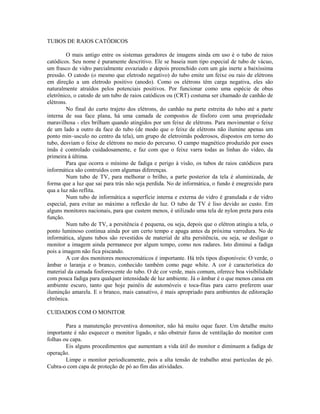 TUBOS DE RAIOS CATÓDICOS
O mais antigo entre os sistemas geradores de imagens ainda em uso é o tubo de raios
catódicos. Seu nome é puramente descritivo. Ele se baseia num tipo especial de tubo de vácuo,
um frasco de vidro parcialmente esvaziado e depois preenchido com um gás inerte a baixíssima
pressão. O catodo (o mesmo que eletrodo negativo) do tubo emite um feixe ou raio de elétrons
em direção a um eletrodo positivo (anodo). Como os elétrons têm carga negativa, eles são
naturalmente atraídos pelos potenciais positivos. Por funcionar como uma espécie de obus
eletrônico, o catodo de um tubo de raios catódicos ou (CRT) costuma ser chamado de canhão de
elétrons.
No final do curto trajeto dos elétrons, do canhão na parte estreita do tubo até a parte
interna de sua face plana, há uma camada de compostos de fósforo com uma propriedade
maravilhosa - eles brilham quando atingidos por um feixe de elétrons. Para movimentar o feixe
de um lado a outro da face do tubo (de modo que o feixe de elétrons não ilumine apenas um
ponto min~usculo no centro da tela), um grupo de eletroimãs poderosos, dispostos em torno do
tubo, desviam o feixe de elétrons no meio do percurso. O campo magnético produzido por esses
ímãs é controlado cuidadosamente, e faz com que o feixe varra todas as linhas do vídeo, da
primeira à última.
Para que ocorra o mínimo de fadiga e perigo à visão, os tubos de raios catódicos para
informática são contruídos com algumas diferenças.
Num tubo de TV, para melhorar o brilho, a parte posterior da tela é aluminizada, de
forma que a luz que sai para trás não seja perdida. No de informática, o fundo é enegrecido para
qua a luz não reflita.
Num tubo de informática a superfície interna e externa do vidro é granulada e de vidro
especial, para evitar ao máximo a reflexão de luz. O tubo de TV é liso devido ao custo. Em
alguns monitores nacionais, para que custem menos, é utilizado uma tela de nylon preta para esta
função.
Num tubo de TV, a persitência é pequena, ou seja, depois que o elétron atingiu a tela, o
ponto luminoso continua ainda por um certo tempo e apaga antes da próxima varredura. No de
informática, alguns tubos são revestidos de material de alta persitência, ou seja, se desligar o
monitor a imagem ainda permanece por algum tempo, como nos radares. Isto diminui a fadiga
pois a imagem não fica piscando.
A cor dos monitores monocromáticos é importante. Há três tipos disponíveis: O verde, o
âmbar o laranja e o branco, conhecido também como page white. A cor é característica do
material da camada fosforescente do tubo. O de cor verde, mais comum, oferece boa visibilidade
com pouca fadiga para qualquer intensidade de luz ambiente. Já o âmbar é o que menos cansa em
ambiente escuro, tanto que hoje painéis de automóveis e toca-fitas para carro preferem usar
iluminção amarela. E o branco, mais cansativo, é mais apropriado para ambientes de editoração
eltrônica.
CUIDADOS COM O MONITOR
Para a manutenção preventiva domonitor, não há muito oque fazer. Um detalhe muito
importante é não esquecer o monitor ligado, e não obstruir furos de ventilação do monitor com
folhas ou capa.
Eis alguns procedimentos que aumentam a vida útil do monitor e diminuem a fadiga de
operação.
Limpe o monitor periodicamente, pois a alta tensão de trabalho atrai partículas de pó.
Cubra-o com capa de proteção de pó ao fim das atividades.
 