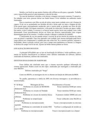 Instale-o em local em que pontos luminos não reflitam na tela para o operador. Trabalhe
com o menor brilho possível, para aumentar a vida útil do tubo.
No caso de monitores coloridos, evite deixar a imagem com muito contraste. É cansativo.
No trabalho com texto, procure deixar um fundo branco. Evite trabalhar em ambientes muito
iluminados.
Para os monitores com filtro ou tela de nylon, tome muito cuidado com o pó e fumaça de
cigarro. O pó vai se acumulando nos furinhos da tela e fecha cada vez mais a imagem da tela.
Evite passar pano, principalmente umidecido, pois a sujeira pode se prender nos furos da tela.
Use um pincel limpo. Em alguns monitores, a tela pode ser removida e lavada com água e sabão.
Em outros, a tela é colada e o recurso é, se houver muita sujeira, lavar com cuidado, com o tubo
desmontado. Esses procedimentos devem ser feitos por técnicos especializados, pois exigem
desmontagem parcial do monitor. A melhor solução é adequar o ambiente de trabalho.
É interessante de vez em quando retirar o excesso de pó do interior do monitor de vídeo
com um pincel e aspirador. Faça esta operação com cuidado, pois mesmo desligado pode haver
carga elétrica nos componentes e cuidado para não soltar fios. Se o monitor permitir, reajustar a
linearidade, altura e posição vertical, pois com o tempo estes parâmetros se alteram e a imagem
se desloca do campo visível da tela. Ajustes de brilho interno podem ser feitos.
LOCALIZAÇÃO DOS DEFEITOS
A principal dificuldade que se tem na localização de defeitos é isolar problema, com o
intuito de facilitar classificam-se os defeitos como: defeitos sinalizados de software, defeitos
sinalizados de hardware, defeitos não sinalizados.
DEFEITOS SINALIZADOS DE HARDWARE
Esses defeito são sinalizado antes que o sistema necessite qualquer informação do
sistema operacional. Podem existir de dois tipos: sinalizados por mensagens e sinalizados por
sons •BEEPs•.
Defeitos sinalizados por “beeps”
Como nos BEEPs, as mensagens de erro se alteram em função do fabricante da BIOS.
No quadro, apresenta-se a tabela da AMI com diversas mensagens e as providências a
serem tomadas.
N.º de Beeps Mensagens de Erro Procedimentos a Executar
1 Problemas no circuito de REFRESH Trocar memórias RAM por outras
sabidamente boas
2 Problemas no circuito de Paridade Trocar memórias RAM por outras
sabidamente boas
3 Problemas no circuito da memória básica O primeiro módulo SIMM está com
problemas
4 Problemas na temporização Trocar conhecido como 80c206 ou
correspondente
5 Problemas no microprocessador Trocar o microprocessador ou está mau
soquetado
6 Problemas no controlador de teclado 8042 Verificar a configuração do teclado ou
trocar o 8042
7 Problemas no microprocessador Trocar o microprocessador ou o chipset
 