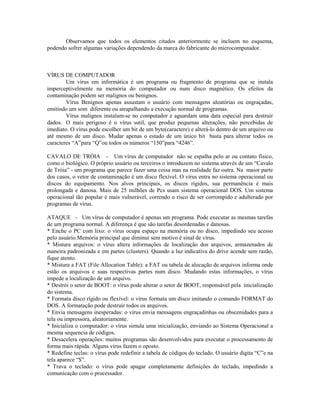 Observamos que todos os elementos citados anteriormente se incluem no esquema,
podendo sofrer algumas variações dependendo da marca do fabricante do microcomputador.
VÍRUS DE COMPUTADOR
Um vírus em informática é um programa ou fragmento de programa que se instala
imperceptivelmente na memória do computador ou num disco magnético. Os efeitos da
contaminação podem ser malignos ou benignos.
Vírus Benignos apenas assustam o usuário com mensagens aleatórias ou engraçadas,
emitindo um som diferente ou atrapalhando a execução normal de programas.
Vírus malignos instalam-se no computador e aguardam uma data especial para destruir
dados. O mais perigoso é o vírus sutil, que produz pequenas alterações, não percebidas de
imediato. O vírus pode escolher um bit de um byte(caractere) e alterá-lo dentro de um arquivo ou
até mesmo de um disco. Mudar apenas o estado de um único bit basta para alterar todos os
caracteres “A”para “Q”ou todos os números “150”para “4246”.
CAVALO DE TRÓIA - Um vírus de computador não se espalha pelo ar ou contato físico,
como o biológico. O próprio usuário ou terceiros o introduzem no sistema através de um “Cavalo
de Tróia” - um programa que parece fazer uma coisa mas na realidade faz outra. Na maior parte
dos casos, o vetor de contaminação é um disco flexível. O vírus entra no sistema operacional ou
discos do equipamento. Nos alvos principais, os discos rígidos, sua permanência é mais
prolongada e danosa. Mais de 25 milhões de Pcs usam sistema operacional DOS. Um sistema
operacional tão popular é mais vulnerável, correndo o risco de ser corrompido e adulterado por
programas de vírus.
ATAQUE - Um vírus de computador é apenas um programa. Pode executar as mesmas tarefas
de um programa normal. A diferença é que são tarefas desordenadas e danosas.
* Enche o PC com lixo: o vírus ocupa espaço na memória ou no disco, impedindo seu acesso
pelo usuário.Memória principal que diminui sem motivo é sinal de vírus.
* Mistura arquivos: o vírus altera informações de localização dos arquivos, armazenados de
maneira padronizada e em partes (clusters). Quando a luz indicativa do drive acende sem razão,
fique atento.
* Mistura a FAT (File Allocation Table): a FAT ou tabela de alocação de arquivos informa onde
estão os arquivos e suas respectivas partes num disco. Mudando estas informações, o vírus
impede a localização de um arquivo.
* Destrói o setor de BOOT: o vírus pode alterar o setor de BOOT, responsável pela inicialização
do sistema.
* Formata disco rígido ou flexível: o vírus formata um disco imitando o comando FORMAT do
DOS. A formatação pode destruir todos os arquivos.
* Envia mensagens inesperadas: o vírus envia mensagens engraçadinhas ou obscenidades para a
tela ou impressora, aleatoriamente.
* Inicializa o computador: o vírus simula uma inicialização, enviando ao Sistema Operacional a
mesma sequencia de códigos.
* Desacelera operações: muitos programas são desenvolvidos para executar o processamento de
forma mais rápida. Alguns vírus fazem o oposto.
* Redefine teclas: o vírus pode redefinir a tabela de códigos do teclado. O usuário digita “C”e na
tela aparece “$”.
* Trava o teclado: o vírus pode apagar completamente definições do teclado, impedindo a
comunicação com o processador.
 