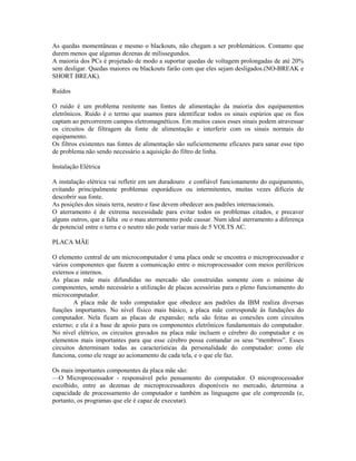 As quedas momentâneas e mesmo o blackouts, não chegam a ser problemáticos. Contanto que
durem menos que algumas dezenas de milissegundos.
A maioria dos PCs é projetado de modo a suportar quedas de voltagem prolongadas de até 20%
sem desligar. Quedas maiores ou blackouts farão com que eles sejam desligados.(NO-BREAK e
SHORT BREAK).
Ruídos
O ruído é um problema renitente nas fontes de alimentação da maioria dos equipamentos
eletrônicos. Ruído é o termo que usamos para identificar todos os sinais espúrios que os fios
captam ao percorrerem campos eletromagnéticos. Em muitos casos esses sinais podem atravessar
os circuitos de filtragem da fonte de alimentação e interferir com os sinais normais do
equipamento.
Os filtros existentes nas fontes de alimentação são suficientemente eficazes para sanar esse tipo
de problema não sendo necessário a aquisição do filtro de linha.
Instalação Elétrica
A instalação elétrica vai refletir em um duradouro e confiável funcionamento do equipamento,
evitando principalmente problemas esporádicos ou intermitentes, muitas vezes difíceis de
descobrir sua fonte.
As posições dos sinais terra, neutro e fase devem obedecer aos padrões internacionais.
O aterramento é de extrema necessidade para evitar todos os problemas citados, e precaver
alguns outros, que a falta ou o mau aterramento pode causar. Num ideal aterramento a diferença
de potencial entre o terra e o neutro não pode variar mais de 5 VOLTS AC.
PLACA MÃE
O elemento central de um microcomputador é uma placa onde se encontra o microprocessador e
vários componentes que fazem a comunicação entre o microprocessador com meios periféricos
externos e internos.
As placas mãe mais difundidas no mercado são construídas somente com o mínimo de
componentes, sendo necessário a utilização de placas acessórias para o pleno funcionamento do
microcomputador.
A placa mãe de todo computador que obedece aos padrões da IBM realiza diversas
funções importantes. No nível físico mais básico, a placa mãe corresponde às fundações do
computador. Nela ficam as placas de expansão; nela são feitas as conexões com circuitos
externo; e ela é a base de apoio para os componentes eletrônicos fundamentais do computador.
No nível elétrico, os circuitos gravados na placa mãe incluem o cérebro do computador e os
elementos mais importantes para que esse cérebro possa comandar os seus “membros”. Esses
circuitos determinam todas as características da personalidade do computador: como ele
funciona, como ele reage ao acionamento de cada tela, e o que ele faz.
Os mais importantes componentes da placa mãe são:
—O Microprocessador - responsável pelo pensamento do computador. O microprocessador
escolhido, entre as dezenas de microprocessadores disponíveis no mercado, determina a
capacidade de processamento do computador e também as linguagens que ele compreenda (e,
portanto, os programas que ele é capaz de executar).
 