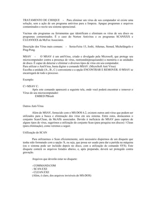 TRATAMENTO DE CHOQUE - Para eliminar um vírus de seu computador só existe uma
solução, sem a ação de um programa antivírus para a limpeza. Apague programas e arquivos
contaminados e recrie seu sistema operacional.
Vacinas são programas ou ferramentas que identificam e eliminam os vírus de seu disco ou
programas contaminados. É o caso do Norton Antivírus e os programas SCANXXX e
CLEANXXX da McFee Associates.
Descrição dos Vírus mais comuns: - Sexta-Feira 13, Joshi, Athenas, Stoned, Michelângelo e
Ping-Pong.
MSAV - O MSAV é um antiVírus, criado e divulgado pela Microsoft, que protege seu
microcomputador contra a presença de vírus, rastreando(pesquisando) a memória e as unidades
de disco. É capaz de detectar e eliminar o diversos tipos de vírus em seu computador.
Para utilizar o AntiVírus, basta digitar o comando MSAV. (MicroSoft Anti Vírus)
Escolha a unidade (A:, B:, C:) conveniente e a opção ENCONTRAR E REMOVER. O MSAV se
encarregará de todo o processo.
Exemplo:
C>MSAV C:
Após este comando aparecerá a seguinte tela, onde você poderá encontrar e remover o
Vírus do seu microcomputador:
EMBED PBrush
Outros Anti-Vírus
Além do MSAV, fornecido com o MS-DOS 6.2, existem outros anti-vírus que podem ser
utilizados para a busca e eliminação dos vírus em seu sistema. Entre estes, destacamos o
conjunto Scan/Clean, da McAffe associados. Devido à ineficácia do MSAV para captura de
alguns tipos de vírus, sugerimos a utilização do conjunto Scan (para pesquisa nos discos) / Clean
(para eliminação), como veremos a seguir.
Utillização do SCAN
Para utilizarmos o Scan eficientemente, será necessário dispormos de um disquete que
tenha sido formatado com a opção /S, ou seja, que possa ser usado para dar a partida na máquina
(ou o sistema pode ser incluído depois no disco, com a utilização do comando SYS). Este
disquete conterá os arquivos listados abaixo, e, após preparado, deverá ser protegido contra
gravação.
Arquivos que deverão estar no disquete:
- COMMAND.COM
- SCAN.EXE
- CLEAN.EXE
(Além, é claro, dos arquivos invisíveis do MS-DOS)
 