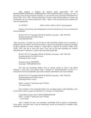 Após preparar o disquete da maneira acima apresentada, EM UM
MICROCOMPUTADOR QUE SABIDAMENTE NÃO CONTÉM VÍRUS, coloque-o no drive e
pressione a tecla de reset existente no painel, ou, caso ela não exista, pressione conjuntamente as
teclas CTRL, ALT e DEL, afim de reinicializar o sistema. Após esta providência o sistema será
inicializado com um sistema operacional ‘sadio’. Agora é hora de procurar pela existência de
vírus no equipamento:
A:>SCAN C: (Inicia o Scan e indica o drive C: para pesquisa)
Surgirá a tela do Scan, que imediatamente irá iniciar uma busca por vírus na memória do
microcomputador:
SCAN 9.30 V117 Copyright 1989-94 by McAfee Associates. <408> 988-3832
Scanning memory for critical viruses.
Scanning 64K RAM
Após esta busca, e somente em caso de não ter sido encontrado nenhum vírus na memória, o
programa Scan irá efetuar uma busca por todos os arquivos de programas executáveis existentes
no disco indicado, em nosso exemplo, C: (serão lidos os arquivos de extensão .COM, .EXE,
.OVR, .OVL, que são os alvos dos vírus). Você verá na tela uma mensagem do software
indicando qual é o diretório e o arquivo que está sendo pesquisado:
SCAN 9.30 V117 Copyright 1989-94 by McAfee Associates. <408> 988-3832
Scanning memory for critical viruses.
Scanning for know viruses.
Scanning volume: MICROINF
Scanning C:DOSQBASIC.EXE
Caso não seja encontrado nenhum vírus no sistema, surgirá no vídeo a tela abaixo
indicada, e, neste caso, você poderá retirar o disquete de ‘descontaminação’ do drive A: e
reinicializar seu microcomputador, para então continuar normalmente com suas atividades:
SCAN 9.30 V117 Copyright 1989-94 by McAfee Associates. <408> 988-3832
Scanning memory for critical viruses.
Scanning for know viruses.
Disk C: contains 77 directories and 1770 files.
No viruses found.
Caso contrário, se for encontrado algum vírus em algum arquivo, serão indicados, como
na tela abaixo, todos os arquivos infectados e os vírus que os contaminaram:
Found Athens [Ath] in file C:DOSCOMMAND.COM
Disk C: contains 77 directories and 1770 files
1 virus found.
Após o término do teste, será mostrada a quantidade total de arquivos contaminados.
Neste ponto, você dará início à fase de desinfecção, através da utilização do comando Clean,
mostrado em seguida.
 