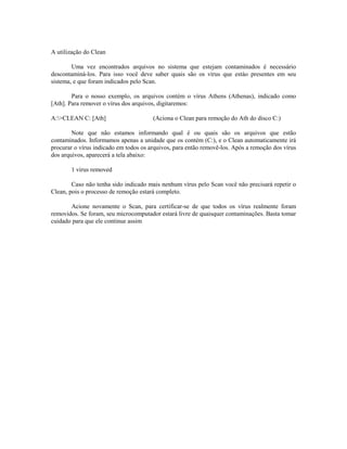 A utilização do Clean
Uma vez encontrados arquivos no sistema que estejam contaminados é necessário
descontaminá-los. Para isso você deve saber quais são os vírus que estào presentes em seu
sistema, e que foram indicados pelo Scan.
Para o nosso exemplo, os arquivos contém o vírus Athens (Athenas), indicado como
[Ath]. Para remover o vírus dos arquivos, digitaremos:
A:>CLEAN C: [Ath] (Aciona o Clean para remoção do Ath do disco C:)
Note que não estamos informando qual é ou quais são os arquivos que estão
contaminados. Informamos apenas a unidade que os contém (C:), e o Clean automaticamente irá
procurar o vírus indicado em todos os arquivos, para então removê-los. Após a remoção dos vírus
dos arquivos, aparecerá a tela abaixo:
1 virus removed
Caso não tenha sido indicado mais nenhum vírus pelo Scan você não precisará repetir o
Clean, pois o processo de remoção estará completo.
Acione novamente o Scan, para certificar-se de que todos os vírus realmente foram
removidos. Se foram, seu microcomputador estará livre de quaisquer contaminações. Basta tomar
cuidado para que ele continue assim
 