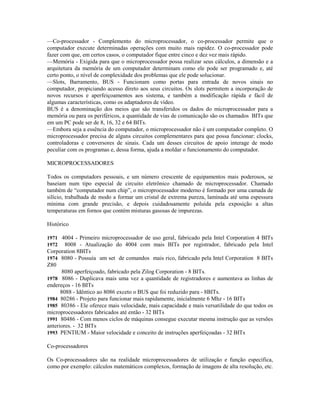 —Co-processador - Complemento do microprocessador, o co-processador permite que o
computador execute determinadas operações com muito mais rapidez. O co-processador pode
fazer com que, em certos casos, o computador fique entre cinco e dez vez mais rápido.
—Memória - Exigida para que o microprocessador possa realizar seus cálculos, a dimensão e a
arquitetura da memória de um computador determinam como ele pode ser programado e, até
certo ponto, o nível de complexidade dos problemas que ele pode solucionar.
—Slots, Barramento, BUS - Funcionam como portas para entrada de novos sinais no
computador, propiciando acesso direto aos seus circuitos. Os slots permitem a incorporação de
novos recursos e aperfeiçoamentos aos sistema, e também a modificação rápida e fácil de
algumas características, como os adaptadores de vídeo.
BUS é a denominação dos meios que são transferidos os dados do microprocessador para a
memória ou para os periféricos, a quantidade de vias de comunicação são os chamados BITs que
em um PC pode ser de 8, 16, 32 e 64 BITs.
—Embora seja a essência do computador, o microprocessador não é um computador completo. O
microprocessador precisa de alguns circuitos complementares para que possa funcionar: clocks,
controladoras e conversores de sinais. Cada um desses circuitos de apoio interage de modo
peculiar com os programas e, dessa forma, ajuda a moldar o funcionamento do computador.
MICROPROCESSADORES
Todos os computadors pessoais, e um número crescente de equipamentos mais poderosos, se
baseiam num tipo especial de circuito eletrônico chamado de microprocessador. Chamado
também de “computador num chip”, o microprocessador moderno é formado por uma camada de
silício, trabalhada de modo a formar um cristal de extrema pureza, laminada até uma espessura
mínima com grande precisão, e depois cuidadosamente poluída pela exposição a altas
temperaturas em fornos que contém misturas gasosas de impurezas.
Histórico
1971 4004 - Primeiro microprocessador de uso geral, fabricado pela Intel Corporation 4 BITs
1972 8008 - Atualização do 4004 com mais BITs por registrador, fabricado pela Intel
Corporation 8BITs
1974 8080 - Possuía um set de comandos mais rico, fabricado pela Intel Corporation 8 BITs
Z80
8080 aperfeiçoado, fabricado pela Zilog Corporation - 8 BITs.
1978 8086 - Duplicava mais uma vez a quantidade de registradores e aumentava as linhas de
endereços - 16 BITs
8088 - Idêntico ao 8086 exceto o BUS que foi reduzido para - 8BITs.
1984 80286 - Projeto para funcionar mais rapidamente, inicialmente 6 Mhz - 16 BITs
1985 80386 - Ele oferece mais velocidade, mais capacidade e mais versatilidade do que todos os
microprocessadores fabricados até então - 32 BITs
1991 80486 - Com menos ciclos de máquinas consegue executar mesma instrução que as versões
anteriores. - 32 BITs
1993 PENTIUM - Maior velocidade e conceito de instruções aperfeiçoadas - 32 BITs
Co-processadores
Os Co-processadores são na realidade microprocessadores de utilização e função específica,
como por exemplo: cálculos matemáticos complexos, formação de imagens de alta resolução, etc.
 