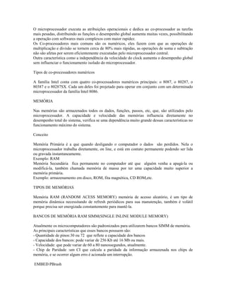 O microprocessador executa as atribuições operacionais e dedica ao co-processador as tarefas
mais pesadas, distribuindo as funções o desempenho global aumenta muitas vezes, possibilitando
a operação com softwares mais complexos com maior rapidez.
Os Co-processadores mais comuns são os numéricos, eles fazem com que as operações de
multiplicação e divisão se tornem cerca de 80% mais rápidas, as operações de soma e subtração
não são afetas por serem eficientemente executadas pelo microprocessador central.
Outra característica como a independência da velocidade do clock aumenta o desempenho global
sem influenciar o funcionamento isolado do microprocessador.
Tipos de co-processadores numéricos
A família Intel conta com quatro co-processadores numéricos principais: o 8087, o 80287, o
80387 e o 80287SX. Cada um deles foi projetado para operar em conjunto com um determinado
microprocessador da família Intel 8086.
MEMÓRIA
Nas memórias são armazenados todos os dados, funções, passos, etc, que, são utilizados pelo
microprocessador. A capacidade e velocidade das memórias influencia diretamente no
desempenho total do sistema, verifica se uma dependência muito grande dessas características no
funcionamento máximo do sistema.
Conceito
Memória Primária é a que quando desligando o computador o dados são perdidos. Nela o
microprocessador trabalha diretamente, on line, e está em contato permanente podendo ser lida
ou gravada instantaneamente.
Exemplo: RAM
Memória Secundária fica permanente no computador até que alguém venha a apagá-la ou
modificá-la, também chamada memória de massa por ter uma capacidade muito superior a
memória primária.
Exemplo: armazenamento em disco, ROM, fita magnética, CD ROM,etc.
TIPOS DE MEMÓRIAS
Memória RAM (RANDOM ACESS MEMORY) memória de acesso aleatório, é um tipo de
memória dinâmica necessitando de refresh periódicos para sua manutenção, também é volátil
porque precisa ser energizada constantemente para mantê-la.
BANCOS DE MEMÓRIA RAM SIMM(SINGLE INLINE MODULE MEMORY)
Atualmente os microcomputadores são padronizados para utilizarem bancos SIMM de memória.
As principais características que esses bancos possuem são:
- Quantidade de pinos:30 ou 72 que reflete a capacidade dos bancos
- Capacidade dos bancos: pode variar de 256 Kb até 16 Mb ou mais.
- Velocidade: que pode variar de 60 a 80 nanossegundos, atualmente.
- Chip de Paridade :um CI que calcula a paridade da informação armazenada nos chips de
memória, e se ocorrer algum erro é acionada um interrupção.
EMBED PBrush
 