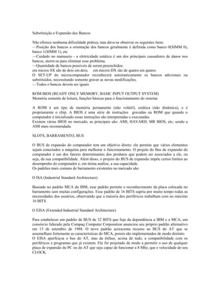 Substituição e Expansão dos Bancos
Não oferece nenhuma dificuldade prática, mas deve-se observar os seguintes ítens:
—Posição dos bancos a orientação dos bancos geralmente é definida como banco 0(SIMM 0),
banco 1(SIMM 1), etc
—Cuidado no manuseio - a eletricidade estática é um dos principais causadores de danos nos
bancos, aterre-se para eliminar esse problema.
—Quantidade de bancos possíveis de serem preenchidos:
em micros SX são de dois em dois; em micros DX são de quatro em quatro.
O SET-UP do microcomputador reconhecerá automaticamente os bancos adicionais ou
substituídos, necessitando somente gravar as novas modificações.
—Todos o bancos devem ser iguais
ROM BIOS (READY ONLY MEMORY, BASIC INPUT OUTPUT SYSTEM)
Memória somente de leitura, funções básicas para o funcionamento do sistema
A ROM é um tipo de memória permanente (não volátil), estática (não dinâmica), e é
propriamente o chip. A BIOS é uma série de instruções gravadas na ROM que quando o
computador é inicializado essas instruções são interpretadas e executadas.
Existem várias BIOS no mercado, as principais são: AMI, HAVARD, MR BIOS, etc; sendo a
AMI mais recomendada.
SLOTS, BARRAMENTO, BUS
O BUS de expansão do computador tem um objetivo direto: ele permite que vários elementos
sejam conectados a máquina para melhorar o funcionamento. O projeto do Bus de expansão do
computador é um dos fatores determinantes dos produtos que podem ser associados a ele, ou
seja, da sua compatibilidade. Além disso, o projeto do BUS de expansão impõe certos limites ao
desempenho do computador e, em útima análise, a sua capacidade.
Os padrões mais comuns de barramento existentes no mercado são:
O ISA (Industrial Standard Architecture)
Baseada no padrão MCA da IBM, esse padrão permite o reconhecimento da placa colocada no
barramento sem muitas configurações. Esse padrão de 16 BITS supriu por muito tempo todas as
necessidades dos usuários, observando que a maioria dos periféricos trabalham com no máximo
16 BITS.
O EISA (Extended Industrial Standard Architecture)
Para estabelecer um padrão de BUS de 32 BITS que fuja da dependência a IBM e a MCA, um
consórcio liderado pela Compaq Computer Corporation anunciou seu próprio padrão alternativo
em 13 de setembro de 1988. O novo padrão acrescenta recurso ao BUS do AT que se
assemelham fortemente as características do MCA, porem são implementados de modo distinto.
O EISA aperfeiçoa o bus do AT, mas da ênfase, acima de tudo, a compatibilidade com os
periféricos e programas que já existem. Ele foi projetado de modo a permitir o uso de qualquer
placa de expansão do PC ou do AT que seja capaz de funcionar a 8 Mhz, que e velocidade do seu
CLOCK.
 