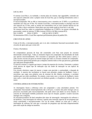 LOCAL BUS
O sistema Local Bus é, na realidade, a mesma placa de sistema, tipo upgradable, contendo um
slot especial conhecido como o próprio nome de local bus, que se interliga diretamente como o
microprocessador.
O microcomputador 386 ou 486 se intercomunica com a memória em 32 BITs e os periféricos
instalados nos slots em 16 bits. No sistema Local Bus, o microprocessador se interliga com esse
slot especial em 32 bits, onde se instala um controladora com as cinco funções básicas de um
micro: vídeo e disco winchester. Outra placa que esta sendo usada no local bus é a de rede.
No sistema local bus, todos os componentes trabalham em 32 BITS e na mesma velocidade do
processador, sendo no máximo 33 Mhz (sistema VESA) e 66 Mhz (sistema PCI).
ISA=16 BITS EISA=32 BITS LOCAL BUS=32 BITS
Os barramentos EISA e Local Bus suportam perfeitamente placas de padrão ISA .
CIRCUITOS DE APOIO
Como já foi dito, o microprocessador, por si só, não e totalmente funcional necessitando vários
circuitos de apoio para que o torne útil.
Clocks e Osciladores
Os computadores pessoais de hoje são construídos com base num projeto de circuitos
denominado clocked logic. Todos os elementos lógicos do computador são desenhados de modo
que operem sincronizadamente. Eles executam as operações que lhes cabem passo a passo, e
cada circuito executa um passo ao mesmo tempo que todos os circuitos restantes do computador.
Essa sincronia operacional permite que a máquina controle todos os bits que processa, garantindo
que nada passe desapercebido.
O clock do sistema é o regente que marca o tempo da orquestra de circuitos. Entretanto, o próprio
clock precisa de algum tipo de indicação seja ela sendo de marcação ou um espécie de
metrônomo.
Um circuito eletrónico capaz de marcar o tempo com precisão e continuidade e chamado de
oscilador. A maioria dos osciladores se baseia num princípio simples de feedback. Como o
microfone, que capta seus próprios sons de sistemas de alto falantes reclamam, o oscilador
também gera um ruído semelhante. No entanto, como neste caso o circuito de feedback e muito
mais curto, o sinal não precisa percorrer um distância grande, e a freqüência e milhares de vezes
maior.
CONTROLADORAS DE INTERRUPÇÕES
As interrupções fazem a diferença entre um computador e uma calculadora potente. Um
computador funcionando ininterruptamente não e útil pois, o usuário não pode interagir com os
processos executados pelo microcomputador, não pode entrar com dados ou novas funções. O
conceito de interrupção trabalha justamente nesse tipo de situação, quando o usuário necessita
interagir com a máquina.
Os microprocessadores da Intel entendem dois tipos de interrupção: interrupções de software e
de hardware. Uma interrupção de software é apenas uma instrução especial de um programa que
esteja controlando o microprocessador. Em vez de somar, subtrair ou coisa que o valha, a
interrupção de software faz com que a execução do programa seja desviada temporariamente
para outra seção de código na memória.
 