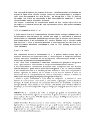 Uma interrupção de hardware tem o mesmo efeito, mas e controlada por sinais especiais externos
ao fluxo de dados normal. O único problema esta em que os microprocessadores reconhecem
muito menos interrupções do que seria desejável são apenas duas as linhas de sinais de
interrupção. Uma delas é um caso especial: a NMI (interrupção não mascarável). A outra é
compartilhada por todas as interrupções do sistema.
Não obstante, a arquitetura dos computadores pessoais da IBM comporta vários níveis de
interrupções priorizadas as interrupções mais importantes prevalecem sobre as interrupções de
menor prioridade.
CONTROLADORA DE DMA DO AT
A melhor maneira de acelerar o desempenho do sistema é aliviar o microprocessador de todas as
tarefas rotineiras. Uma das tarefas que consome mais tempo é a transferência de blocos de
memória dentro do computador, deslocando o por exemplo bytes de um disco rígido (onde estão
armazenados) através de sua controladora até a memória principal (onde o microprocessador
pode utilizá-lo). As tarefas de transferência de dados na memória pode ser deixada a cargo de um
dispositivo especial denominado controladora de DMA, ou Direct Memory Access (Acesso
Direto a Memória).
PLACAS DE VÍDEO
Pela característica modular de funcionamento do PC, é possível instalar diversos tipos de
monitores, pois a saída para o monitor de vídeo só é possível a partir de uma placa controladora
de vídeo instalada no computador. Aí, esta placa pode ser confeccionada para atender os mais
diversos tipos de apresentação da imagem no monitor.
A estas várias formas de apresentação conhecemos como modos de operação de uma placa de
vídeo. E para cada modo, necessitaremos de uma placa controladora de vídeo específica.
A placa controladora de vídeo funciona da seguinte forma: o computador vê a placa de vídeo
como um periférico, e apenas envia os dados que devem aparecer na tela e os sinais de comando.
A placa recebe estes dados e os transfere para uma memória de vídeo, onde cada posição de
memória representa um ponto na tela do monitor. E aí os dados na memória de vídeo são
colocados na saída de vídeo juntamente com sinais de sincronismo da varredura no monitor, de
forma que no monitor apareça a imagem que está gravada na memória.
O monitor e a placa controladora de vídeo devem ser compatíveis. A existência de vários
formatos de vídeo deve-se a vários fatores, e como sempre, os principais, custo em função da
aplicação. A escolha do monitor está diretamente relacionado ao desempenho requerido na
aplicação principal com o mínimo de custo possível. Antes de uma análise breve de cada modo
de operação, é necessário compreender um pouco a linguagem empregada para caracterizar cada
tipo.
RESOLUÇÃO É a quantidade de pontos de imagem que podem ser manipuladas pelo
computador. Normalmente expresso em quantidade de pontos horizontais por quantidade de
pontos verticais. Por exemplo, 640x350 significa uma resolução de 640 pontos horizontais por
350 pontos verticais na tela.
CORES Quantidade de cores possíveis de serem exibidas. Como a informação é manipulada
digitalmente, há certa limitação quanto às cores que se pode mostrar na tela. Quanto maior a
quantidade de cores, mais sofisticado deve ser a placa de controle e depende também do
programa em uso. Um vermelho mais intenso é considerado uma cor enquanto que um vermelho
menos intenso é considerado outra cor.
 