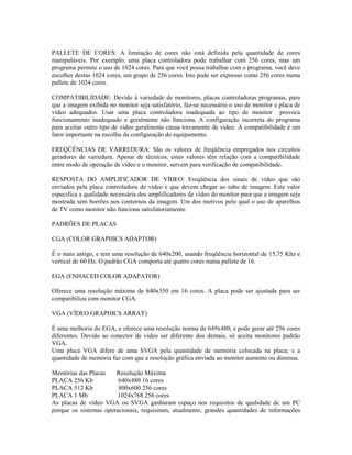 PALLETE DE CORES: A limitação de cores não está definida pela quantidade de cores
manipuláveis. Por exemplo, uma placa controladora pode trabalhar com 256 cores, mas um
programa permite o uso de 1024 cores. Para que você possa trabalhar com o programa, você deve
escolher destas 1024 cores, um grupo de 256 cores. Isto pode ser expresso como 256 cores numa
pallete de 1024 cores.
COMPATIBILIDADE: Devido à variedade de monitores, placas controladoras programas, para
que a imagem exibida no monitor seja satisfatório, faz-se necessário o uso de monitor e placa de
vídeo adequados. Usar uma placa controladora inadequada ao tipo de monitor provoca
funcionamento inadequado e geralmente não funciona. A configuração incorreta do programa
para aceitar outro tipo de vídeo geralmente causa travamente de vídeo. A compatibilidade é um
fator importante na escolha da configuração do equipamento.
FREQÜÊNCIAS DE VARREDURA: São os valores de freqüência empregados nos circuitos
geradores de varredura. Apesar de técnicos, estes valores têm relação com a compatibilidade
entre modo de operação de vídeo e o monitor, servem para verificação de compatibilidade.
RESPOSTA DO AMPLIFICADOR DE VÍDEO: Freqüência dos sinais de vídeo que são
enviados pela placa controladora de vídeo e que devem chegar ao tubo de imagem. Este valor
especifica a qualidade necessária dos amplificadores de vídeo do monitor para que a imagem seja
mostrada sem borrões nos contornos da imagem. Um dos motivos pelo qual o uso de aparelhos
de TV como monitor não funciona satisfatoriamente.
PADRÕES DE PLACAS
CGA (COLOR GRAPHICS ADAPTOR)
É o mais antigo, e tem uma resolução de 640x200, usando freqüência horizontal de 15,75 Khz e
vertical de 60 Hz. O padrão CGA comporta até quatro cores numa pallete de 16.
EGA (ENHACED COLOR ADAPATOR)
Oferece uma resolução máxima de 640x350 em 16 cores. A placa pode ser ajustada para ser
compatibiliza com monitor CGA.
VGA (VÍDEO GRAPHICS ARRAY)
É uma melhoria do EGA, e oferece uma resolução norma de 649x480, e pode gerar até 256 cores
diferentes. Devido ao conector de vídeo ser diferente dos demais, só aceita monitores padrão
VGA.
Uma placa VGA difere de uma SVGA pela quantidade de memória colocada na placa; e a
quantidade de memória faz com que a resolução gráfica enviada ao monitor aumente ou diminua.
Memórias das Placas Resolução Máxima
PLACA 256 Kb 640x480 16 cores
PLACA 512 Kb 800x600 256 cores
PLACA 1 Mb 1024x768 256 cores
As placas de vídeo VGA ou SVGA ganharam espaço nos requisitos de qualidade de um PC
porque os sistemas operacionais, requisitam, atualmente, grandes quantidades de informações
 