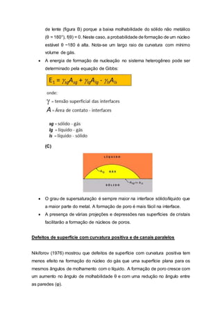 de lente (figura B) porque a baixa molhabilidade do sólido não metálico
(θ = 180°), f(θ) = 0. Neste caso, a probabilidade de formação de um núcleo
estável θ ~180 é alta. Nota-se um largo raio de curvatura com mínimo
volume de gás.
 A energia de formação de nucleação no sistema heterogêneo pode ser
determinado pela equação de Gibbs:
(C)
 O grau de supersaturação é sempre maior na interface sólido/líquido que
a maior parte do metal. A formação de poro é mais fácil na interface.
 A presença de várias projeções e depressões nas superfícies de cristais
facilitarão a formação de núcleos de poros.
Defeitos de superfície com curvatura positiva e de canais paralelos
Nikiforov (1976) mostrou que defeitos de superfície com curvatura positiva tem
menos efeito na formação do núcleo do gás que uma superfície plana para os
mesmos ângulos de molhamento com o líquido. A formação de poro cresce com
um aumento no ângulo de molhabilidade θ e com uma redução no ângulo entre
as paredes (φ).
 