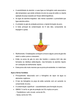 A sensibilidade do alumínio e suas ligas ao hidrogênio está associada a
alta temperatura que existe embaixo do arco na poça de solda e a rápida
agitação da poça causada por forças eletromagnéticas.
 As ligas de alumínio-magnésio são menos suscetível a porosidade que
ligas alumínio-silício.
 A umidade no gás de proteção promove a rápida formação de poro;
 A fonte principal de contaminação de H são óleo, componente da
traçagem e graxa.
 Resfriamento: Cristalizações começam a iniciar e alguns poros de gás irão
aderir a outros poros e crescerem.
 Então os poros de gás no arco não fundido o sistema Al-H não são
formados na interface sólido-líquido, mas formados no alumínio líquido
em condições de resfriamento rápido.
 Estes poros são muito maiores que os poros pré-existentes no metal base.
Aços e ferros fundidos
 Principalmente relacionado com o hidrogênio de vapor de água ou
elementos orgânicos.
 O teor de hidrogênio na poça de solda aumenta com um aumento no
comprimento do arco.
 A contaminação superficial – suscetibilidade para formação de poro.
 GMAW: % de N2 no gás de proteção de CO2 implica em poro:
- Transferência curto circuito: acima de 3%.
- Spray: acima de 15%.
 