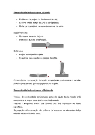 Descontinuidade de soldagem – Projeto
 Problemas de projeto ou detalhes estruturais;
 Escolha errada do tipo da junta a ser aplicada;
 Mudança indesejável na seção transversal da solda.
Desalinhamento:
 Montagem incorreta da junta.
 Distorções durante a fabricação.
Distorções
 Projeto inadequado da junta.
 Sequência inadequada dos passes de solda.
Consequência: concentração de tensão em locais nos quais durante o trabalho
poderão produzir falha por fadiga prematura na junta.
Descontinuidade de soldagem – Metalurgia
Trincas – Descontinuidade caracterizada por ponta aguda de alta relação entre
comprimento e largura para abertura do deslizamento.
Fissuras – Pequenas trincas com apenas uma leve separação da fratura
superficial.
Segregação – Concentração não uniforme de impurezas ou elementos de liga
durante a solidificação da solda.
 
