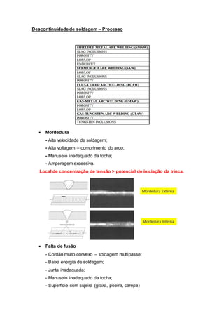 Descontinuidade de soldagem – Processo
 Mordedura
- Alta velocidade de soldagem;
- Alta voltagem – comprimento do arco;
- Manuseio inadequado da tocha;
- Amperagem excessiva.
Local de concentração de tensão > potencial de iniciação da trinca.
 Falta de fusão
- Cordão muito convexo – soldagem multipasse;
- Baixa energia de soldagem;
- Junta inadequada;
- Manuseio inadequado da tocha;
- Superfície com sujeira (graxa, poeira, carepa)
 