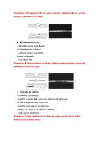 Resultado: Enfraquecimento da junta soldada, ocasionando um ponto
potencial para início da fadiga.
 Falta de penetração
- Corrente/energia muito baixa;
- Eletrodo grande diâmetro;
- Abertura de raiz insuficiente;
- Junta inadequada;
- Velocidade alta.
Resultado: Enfraquecimento da junta soldada, ocasionando um potencial
ponto para início de fadiga.
 Inclusão de escória
- Superfície com carepa;
- Escória no canto dos cordões de solda muito convexos;
- Falta de limpeza entre os passes;
- Escória ancorada em mordeduras;
- Ângulo ou tamanho do eletrodo incorreto;
- Amperagem insuficiente.
Resultado: Reduz a resistência da área da seção transversal da solda.
Potencial local para a trinca.
 
