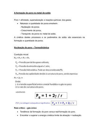 A formação do poro no metal de solda
Poro = afinidade, supersaturação e reações químicas dos gases.
 Natureza e quantidade de poros envolvem:
- Nucleação de poros;
- Crescimento de poros;
- Transporte de poros no metal de solda.
A cinética destes processos e os parâmetros de solda são essenciais na
formação e quantidade de poros.
Nucleação do poro – Termodinâmica
Condição inicial:
Pg ˃ Pa + Ph + Pb
Pb = 2/ r
Raio crítico – gás único
 Tendência de formação do poro versus real formação do poro.
 Encontrar e superar a energia cinética limite de ativação = nucleação.
 