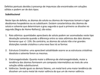 Defeitos pontuais devidos à presença de impurezas são encontrados em soluções
sólidas e podem ser de dois tipos:
Substitucional

Neste tipo de defeito, os átomos do soluto ou átomos de impurezas tomam o lugar
dosátomos hospedeiros ou os substituem. Existem características dos átomos do
soluto e solvente que determinam o grau segundo o qual o primeiro se dissolve no
segundo (Regra de Home-Rothery); são estas:

1. Raio atômico: quantidades apreciáveis de soluto podem ser acomodadas neste tipo
   desolução somente quando a diferença entre os raios atômicos dos dois átomos
   formenor que +/- 15%. Do contrário, os átomos do soluto irão criar grandes
   distorções narede cristalina e uma nova fase irá se formar.

2. Estrutura Cristalina: uma apreciável solubilidade ocorre se as estruturas cristalinas
   dosoluto e solvente forem as mesmas.

3. Eletronegatividade: Quanto maior a diferença de eletronegatividade, maior a
   tendência dos átomos formarem um composto intermetálico ao invés de uma
   solução sólida substitucional.
4. Valências: Sendo iguais os demais fatores, um metal terá uma maior tendência de
   dissolver um outro metal de maior valência do que um de menor valência.
 