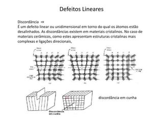 Defeitos Lineares
Discordância ⇒
É um defeito linear ou unidimensional em torno do qual os átomos estão
desalinhados. As discordâncias existem em materiais cristalinos. No caso de
materiais cerâmicos, como estes apresentam estruturas cristalinas mais
complexas e ligações direcionais,




                                                discordância em cunha
 