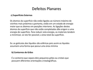 Defeitos Planares
a) Superfícies Externas

Os átomos da superfície não estão ligados ao número máximo de
vizinhos mais próximos e,portanto, estão em um estado de energia
maior que os átomos em posições interiores. As ligações destes
átomos da superfície que não estão completadas dão origem a uma
energia de superfície. Para reduzir esta energia, os materiais tendem
a minimizar, se isto for possível, a área total da superfície.


Ex: as gotículas dos líquidos são esféricas pois assim os líquidos
assumem uma forma que possui uma área mínima

 b) Contornos de Grãos

 É o contorno que separa dois pequenos grãos ou cristais que
 possuem diferentes orientações cristalográficas.
 