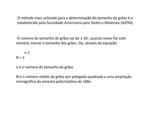 O método mais utilizado para a determinação do tamanho de grãos é o
estabelecido pela Sociedade Americana para Testes e Materiais (ASTM).


O número do tamanho de grãos vai de 1-10 ; quanto maior for este
número, menor o tamanho dos grãos. Ou, através da equação:

   n-1
N=2

n é o número do tamanho de grãos

N é o número médio de grãos por polegada quadrada a uma ampliação
micrográfica da amostra policristalina de 100x.
 