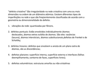 "defeito cristalino" São irregularidade na rede cristalina com uma ou mais
dimensões na ordem de um diâmetro atômico. Existem diferentes tipos de
imperfeições na rede e que são freqüentemente classificadas de acordo com a
geometria ou dimensionalidade do defeito.

1. vibrações da rede: quantizadas por fônons.

2. defeitos pontuais: Estão envolvidos individualmente átomos
    deslocados, átomos extras oufalta de átomos. São eles: vacâncias
    (lacuna), átomos intersticiais, átomos substitucionais,defeitos de Frenkel e de
    Schottky;

3. defeitos lineares: defeitos que envolvem a aresta de um plano extra de
    átomos, são as discordâncias;

4. defeitos planares: superfície interna, superfície externa e interfaces (falhas
   deempilhamento, contorno de fases, superfícies livres);

5. defeitos volumétricos: estruturas amorfas ou não-cristalinas
 