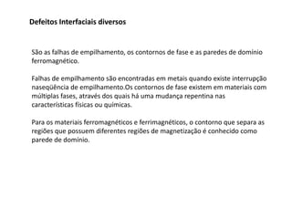 Defeitos Interfaciais diversos


São as falhas de empilhamento, os contornos de fase e as paredes de domínio
ferromagnético.

Falhas de empilhamento são encontradas em metais quando existe interrupção
naseqüência de empilhamento.Os contornos de fase existem em materiais com
múltiplas fases, através dos quais há uma mudança repentina nas
características físicas ou químicas.

Para os materiais ferromagnéticos e ferrimagnéticos, o contorno que separa as
regiões que possuem diferentes regiões de magnetização é conhecido como
parede de domínio.
 
