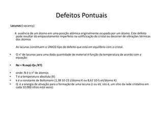 Defeitos Pontuais
Lacunas ( vacancy)

    A ausência de um átomo em uma posição atômica originalmente ocupada por um átomo. Este defeito
     pode resultar do empacotamento imperfeito na solificicação do cristal ou decorrer de vibrações térmicas
     dos átomos

    As lacunas constituem o ÚNICO tipo de defeito que está em equilíbrio com o cristal.

•   O n° de lacunas para uma dada quantidade de material é função da temperatura de acordo com a
    equação:

•   Nv = N.exp(-Qv /KT)

•   onde: N é o n° de átomos
•   T é a temperatura absoluta (K)
•   k é a constante de Boltzmann (1,38 10-23 J/átomo K ou 8,62 10-5 eV/átomo K)
•   Q é a energia de ativação para a formação de uma lacuna (J ou eV, isto é, um sítio da rede cristalina em
    cada 10.000 sítios está vazio)
 