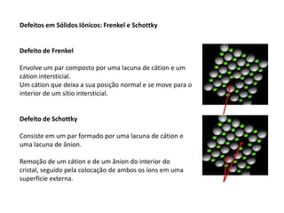 Defeitos em Sólidos Iônicos: Frenkel e Schottky


Defeito de Frenkel

Envolve um par composto por uma lacuna de cátion e um
cátion intersticial.
Um cátion que deixa a sua posição normal e se move para o
interior de um sítio intersticial.


Defeito de Schottky

Consiste em um par formado por uma lacuna de cátion e
uma lacuna de ânion.

Remoção de um cátion e de um ânion do interior do
cristal, seguido pela colocação de ambos os íons em uma
superfície externa.
 