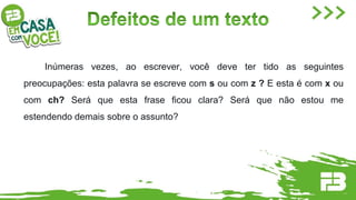 Inúmeras vezes, ao escrever, você deve ter tido as seguintes
preocupações: esta palavra se escreve com s ou com z ? E esta é com x ou
com ch? Será que esta frase ficou clara? Será que não estou me
estendendo demais sobre o assunto?
 