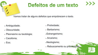 Vamos tratar de alguns defeitos que empobrecem o texto.
 Ambiguidade;
 Obscuridade;
 Pleonasmo ou tautologia;
 Cacofonia;
 Eco;
 Prolixidade;
 Barbarismo;
Estrangeirismo;
 Arcaísmo;
Neologismo;
 Rebuscamento ou preciosismo.
 