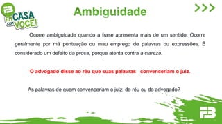 Ocorre ambiguidade quando a frase apresenta mais de um sentido. Ocorre
geralmente por má pontuação ou mau emprego de palavras ou expressões. É
considerado um defeito da prosa, porque atenta contra a clareza.
O advogado disse ao réu que suas palavras convenceriam o juiz.
As palavras de quem convenceriam o juiz: do réu ou do advogado?
 