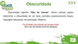 Obscuridade significa "falta de clareza". Vários motivos podem
determinar a obscuridade de um texto: períodos excessivamente longos,
linguagem rebuscada, má pontuação. Observe:
Foi evitada uma efusão de sangue inútil
(Em vez de efusão inútil de sangue).
 