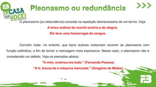 O pleonasmo (ou redundância) consiste na repetição desnecessária de um termo. Veja:
A brisa matinal da manhã enchia-o de alegria.
Ele teve uma hemorragia de sangue.
Convém notar, no entanto, que bons autores costumam recorrer ao pleonasmo com
função estilística, a fim de tornar a mensagem mais expressiva. Nesse caso, o pleonasmo não é
considerado um defeito. Veja os exemplos abaixo:
"A mim, ensinou-me tudo." (Fernando Pessoa)
"A ti, trocou-te a máquina mercante." (Gregório de Matos)
 