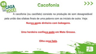 A cacofonia (ou cacófato) consiste na produção de som desagradável
pela união das sílabas finais de uma palavra com as iniciais de outra. Veja:
Nunca gaste dinheiro com bobagens.
Uma herdeira confisca gado em Mato Grosso.
Olha essa fada.
 