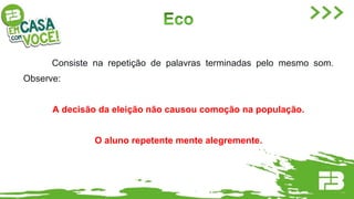 Consiste na repetição de palavras terminadas pelo mesmo som.
Observe:
A decisão da eleição não causou comoção na população.
O aluno repetente mente alegremente.
 