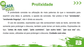 A prolixidade consiste na utilização de mais palavras do que o necessário para
exprimir uma ideia; é, portanto, o oposto da concisão. Ser prolixo é ficar "enrolando",
"enchendo linguiça", não ir direto ao assunto.
O uso de cacoetes, expressões que não acrescentam nada ao texto, servindo tão-
somente para prolongar o discurso, também pode tornar um texto prolixo. Expressões do
tipo: "antes de mais nada", "pelo contrário", "por outro lado", "por sua vez" são,
muitas vezes, utilizadas só para prolongar o discurso. Cuidado com elas.
 