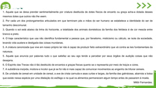 1. Aquele que se deixa prender sentimentalmente por criatura destituída de dotes físicos de encanto ou graça acha-a dotada desses
mesmos dotes que outros não lhe veem.
2. Por cada um dos prolongamentos articulados em que terminam pés e mãos do ser humano se estabelece a identidade do ser de
tamanho descomunal.
3. Quando o sol está abaixo da linha do horizonte, a totalidade dos animais domésticos da família dos felídeos é de cor mescla entre
branco e preto.
4. O traje característico que usa não identifica fundamental a pessoa que, por fanatismo, misticismo ou cálculo, se isola da sociedade,
levando vida austera e desligada das coisas mundanas.
5. A criatura canonizada que vive em nosso próprio lar não é capaz de produzir feito extraordinário que vá contra as leis fundamentais da
natureza.
5. Aquele que anuncia por palavras tudo o que satisfaz ao seu ego tende a perceber por seus órgãos de audição coisas que não
desejaria.
6. O Espírito das Trevas não é tão destituído de encantos e graças físicas quanto se o representa por meio de traços e cores.
7. A substância insípida, inodora e incolor que já se foi não é mais capaz de comunicar movimentos ao engenho de triturar cereais.
8. De unidade de cereal em unidade de cereal, a ave de crista carnuda e asas curtas e largas, da família das galináceas, abarrota a bolsa
que existe nessa espécie por uma dilatação do esôfago e na qual os alimentos permanecem algum tempo antes de passarem à moela.
Millôr Fernandes.
 