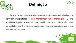 O texto é um conjunto de palavras e de frases encadeadas que
permitem interpretação e que transmitem uma mensagem. É uma
ocorrência linguística que tem um sentido completo, dotada de certas
formalidades que lhe permite estabelecer uma comunicação entre o seu
produtor e o destinatário.
Definição
 