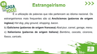 É a utilização de palavras que não pertencem ao idioma nacional. Os
estrangeirismos mais frequentes são a) Anclicismos (palavras de origem
inglesa) Hot dog, play ground, shopping, bacon.
b) Galicismo (palavras de origem francesa) Abat-jour, carnet, garage, menu.
c) Italianismo (palavras de origem italiana) Bambino, cascata, cicerone,
fiasco, caricato.
 
