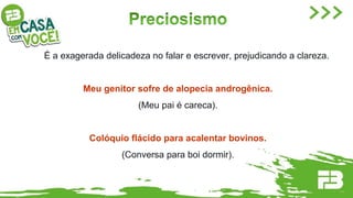 É a exagerada delicadeza no falar e escrever, prejudicando a clareza.
Meu genitor sofre de alopecia androgênica.
(Meu pai é careca).
Colóquio flácido para acalentar bovinos.
(Conversa para boi dormir).
 