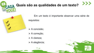 Quais são as qualidades de um texto?
Em um texto é importante observar uma série de
requisitos:
 A concisão;
 A correção;
 A clareza;
 A elegância;
 