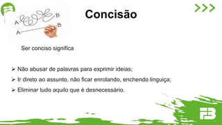 Ser conciso significa
 Não abusar de palavras para exprimir ideias;
 Ir direto ao assunto, não ficar enrolando, enchendo linguiça;
 Eliminar tudo aquilo que é desnecessário.
Concisão
 