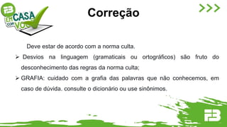 Deve estar de acordo com a norma culta.
 Desvios na linguagem (gramaticais ou ortográficos) são fruto do
desconhecimento das regras da norma culta;
 GRAFIA: cuidado com a grafia das palavras que não conhecemos, em
caso de dúvida. consulte o dicionário ou use sinônimos.
Correção
 