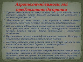 1. Оранка проводиться на певну глибину, яка суто індивідуальна у
кожному випадку, проте дозволяє відхилення від середнього її
показника приблизно на 5%.
2. Практично усі види оранки, крім перепашки перед посівною
кампанією, виконують плугами, обладнаними передплужниками.
3. Під час оранки відбувається повний оборот пластів. Зораний шар
стає розсипчастим завдяки повному зашпаруванню поживних
речовин, решток бур’яну, добрив мінерального і органічного
походження.
4. Борозни під час оранки повинні бути прямими і рівними. Усі корпуси
плуга повинні утворювати ідентично рівні пласти.
5. Поверхня виораного поля повинна бути без огріхів. На ній не має
місця глибоким рознімним борознам і високим гребеням.
6. Схили виорюють впоперек (по-горизонталі).
Якість оранки і зменшення витрат механічної енергії прямо
пропорційно залежить від правильного комплектування, ступеня
підготовки поля до оранки та установки провідного агрегату, а
також – від правильної і раціональної організації робочої сили.
 