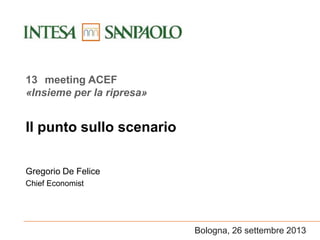 Bologna, 26 settembre 2013
Il punto sullo scenario
Gregorio De Felice
Chief Economist
13 meeting ACEF
«Insieme per la ripresa»
 