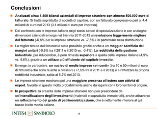 16
Conclusioni
 Analizzati circa 1.400 bilanci aziendali di imprese straniere con almeno 500.000 euro di
fatturato. Si tratta soprattutto di società di capitale, con un fatturato complessivo pari a 4,4
miliardi di euro nel 2013 (3,1 milioni di euro per impresa).
 Dal confronto con le imprese italiane negli stessi settori di specializzazione e con analoghe
dimensioni aziendali emerge nel triennio 2011-2013 un’evoluzione leggermente migliore
del fatturato (-6,8% per le imprese straniere vs. -7,8%), in particolare nella distribuzione.
 La miglior tenuta del fatturato è stata possibile grazie anche a un maggior sacrificio dei
margini unitari (-0,6% tra il 2011 e il 2013 vs. -0,4%). La redditività della gestione
industriale, pur riducendosi, è però rimasta superiore a quella delle imprese italiane (4,9%
vs. 4,6%), grazie a un utilizzo più efficiente del capitale investito.
 Emerge, in particolare, un nucleo di medie imprese «vincenti» (tra 10 e 50 milioni di euro
di fatturato) che sono riuscite a crescere (+7,6% tra il 2011 e il 2013) e a rafforzare la propria
redditività industriale, salita al 6,2% nel 2013.
 Le imprese straniere mostrano poi una maggiore presenza all’estero con attività di
export, favorite in questo molto probabilmente anche da legami con i loro territori di origine.
 In prospettiva, la crescita delle imprese straniere non può prescindere da
un’intensificazione degli investimenti (materiali e soprattutto immateriali), anche attraverso
un rafforzamento del grado di patrimonializzazione, che è nettamente inferiore al già
basso livello medio italiano.
 