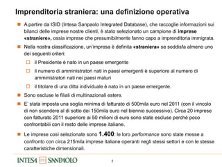 2
Imprenditoria straniera: una definizione operativa
 A partire da ISID (Intesa Sanpaolo Integrated Database), che raccoglie informazioni sui
bilanci delle imprese nostre clienti, è stato selezionato un campione di imprese
«straniere», ossia imprese che presumibilmente fanno capo a imprenditoria immigrata.
 Nella nostra classificazione, un’impresa è definita «straniera» se soddisfa almeno uno
dei seguenti criteri:
 il Presidente è nato in un paese emergente
 il numero di amministratori nati in paesi emergenti è superiore al numero di
amministratori nati nei paesi maturi
 il titolare di una ditta individuale è nato in un paese emergente.
 Sono escluse le filiali di multinazionali estere.
 E’ stata imposta una soglia minima di fatturato di 500mila euro nel 2011 (con il vincolo
di non scendere al di sotto dei 150mila euro nel biennio successivo). Circa 20 imprese
con fatturato 2011 superiore ai 50 milioni di euro sono state escluse perché poco
confrontabili con il resto delle imprese italiane.
 Le imprese così selezionate sono 1.400: le loro performance sono state messe a
confronto con circa 215mila imprese italiane operanti negli stessi settori e con le stesse
caratteristiche dimensionali.
 