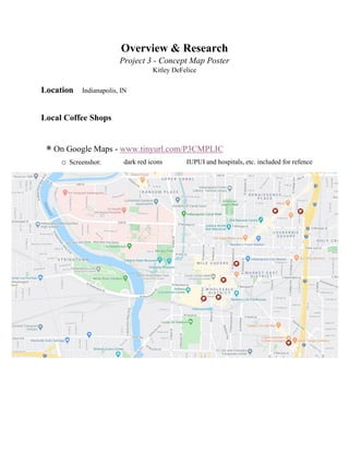 Overview & Research
Project 3 - Concept Map Poster
Kitley DeFelice
Location Indianapolis, IN
Local Coffee Shops
∗ On Google Maps - www.tinyurl.com/P3CMPLIC
o Screenshot: dark red icons IUPUI and hospitals, etc. included for refence
 
