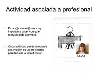 Actividad asociada a profesional

•   Para l@s usuari@s es muy
    importante saber con quién
    realizan cada actividad.



•   Cada actividad puede asociarse
    a la imagen de un profesional
    para facilitar la identificación.
 
