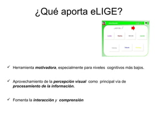 ¿Qué aporta eLIGE?




 Herramienta motivadora, especialmente para niveles cognitivos más bajos.


 Aprovechamiento de la percepción visual como principal vía de
  procesamiento de la información.


 Fomenta la interacción y comprensión
 